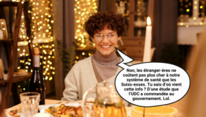 Plan rapproché d’une femme aux cheveux bouclés, portant un col roulé et des lunettes, posant derrière une table de repas de fête éclairée par des bougies. Elle sourit et une bulle de bande dessinée précise : « Non, les étranger·ères ne coûtent pas plus cher à notre système de santé que les Suiss·es. Tu sais d’où vient cette info ? D’une étude que l’UDC a commandée au gouvernement. Lol. »